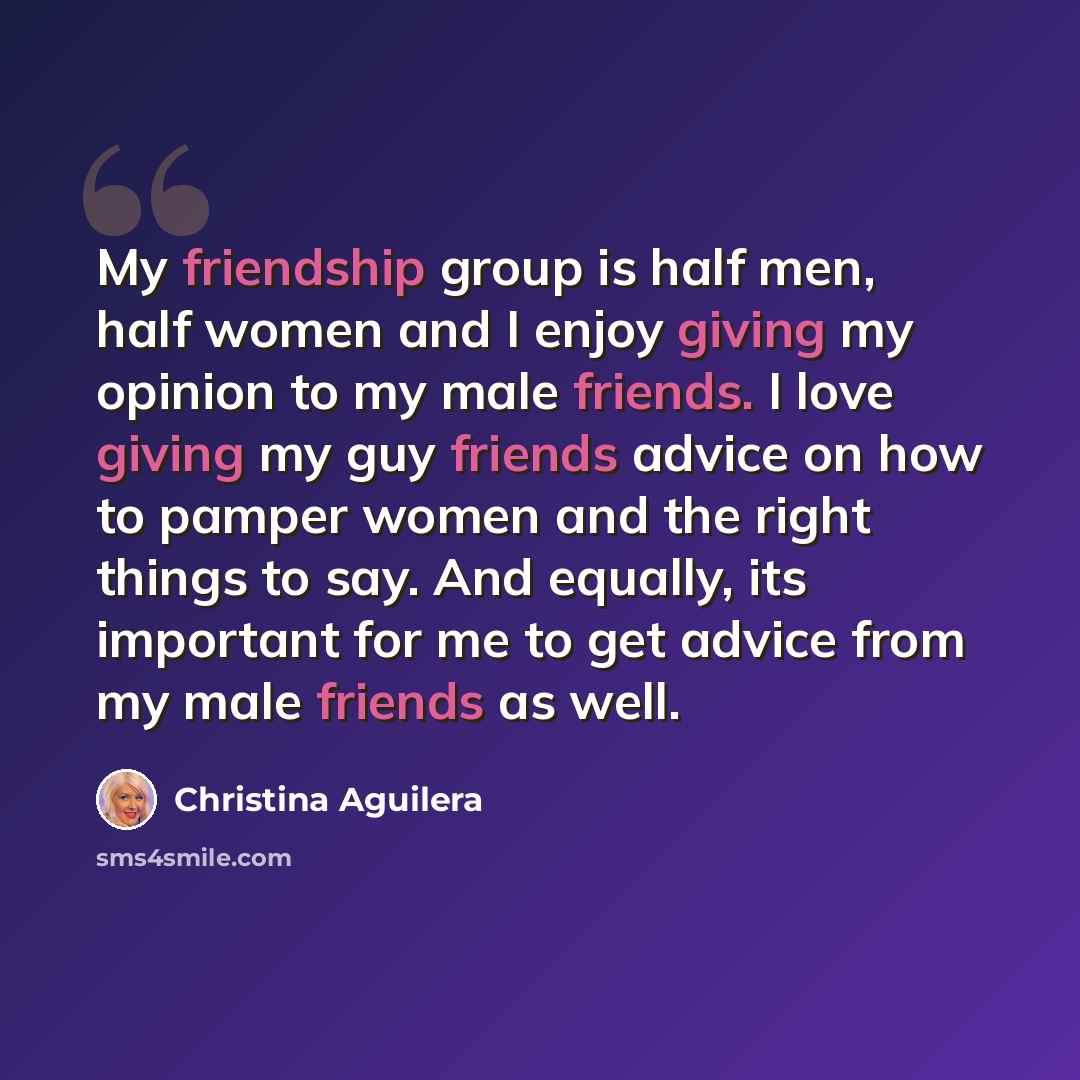 “My friendship group is half men, half women and I enjoy giving my opinion to my male friends. I love giving my guy friends advice on how to pamper women and the right things to say. And equally, its important for me to get advice from my male friends as well.” quote by Christina Aguilera