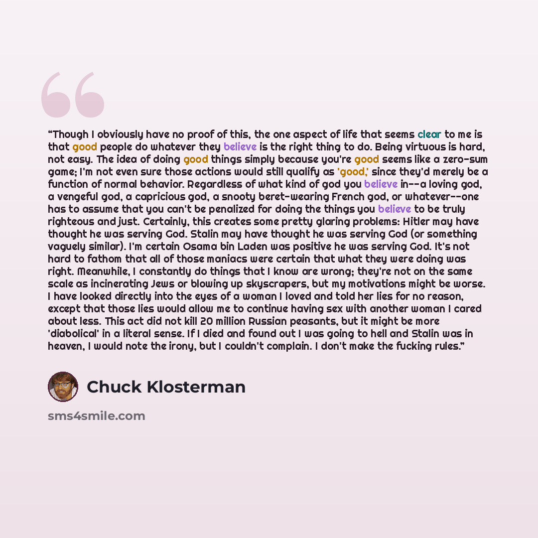 “Though I obviously have no proof of this, the one aspect of life that seems clear to me is that good people do whatever they believe is the right thing to do. Being virtuous is hard, not easy. The idea of doing good things simply because you're good seems like a zero-sum game; I'm not even sure…” quote by Chuck Klosterman