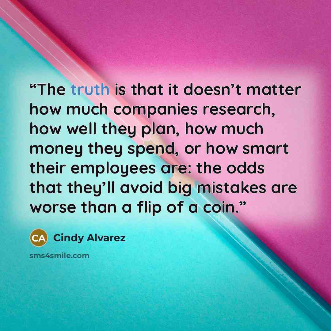 “The truth is that it doesn’t matter how much companies research, how well they plan, how much money they spend, or how smart their employees are: the odds that they’ll avoid big mistakes are worse than a flip of a coin.” quote by Cindy Alvarez