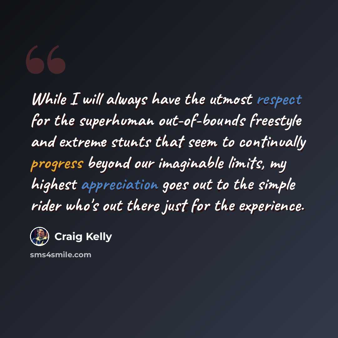 “While I will always have the utmost respect for the superhuman out-of-bounds freestyle and extreme stunts that seem to continually progress beyond our imaginable limits, my highest appreciation goes out to the simple rider who's out there just for the experience.” quote by Craig Kelly