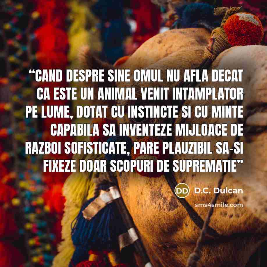 “Cand despre sine omul nu afla decat ca este un animal venit intamplator pe lume, dotat cu instincte si cu minte capabila sa inventeze mijloace de razboi sofisticate, pare plauzibil sa-si fixeze doar scopuri de suprematie” quote by D.C. Dulcan