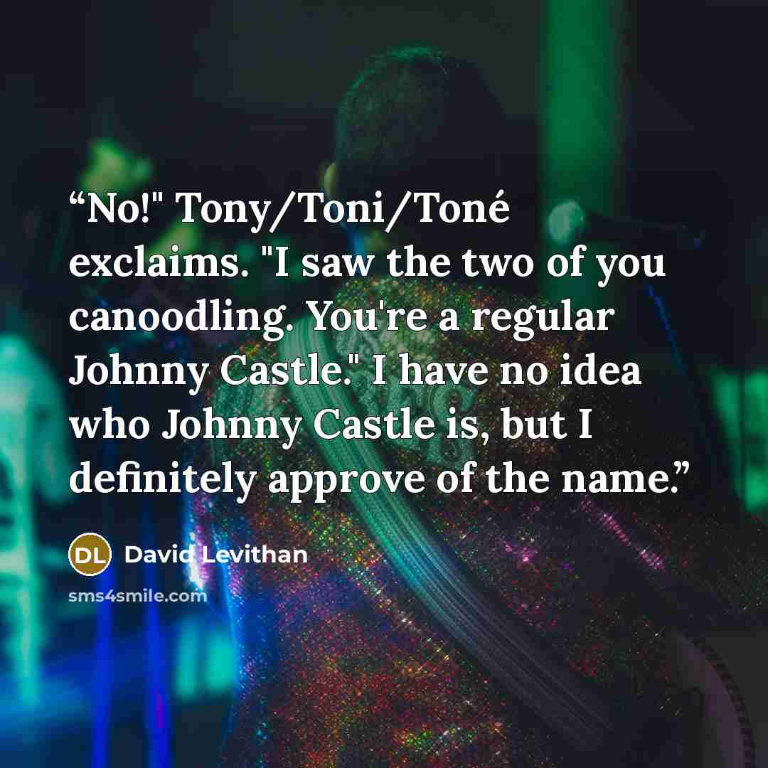 “No!" Tony/Toni/Toné exclaims. "I saw the two of you canoodling. You're a regular Johnny Castle." I have no idea who Johnny Castle is, but I definitely approve of the name.” quote by David Levithan