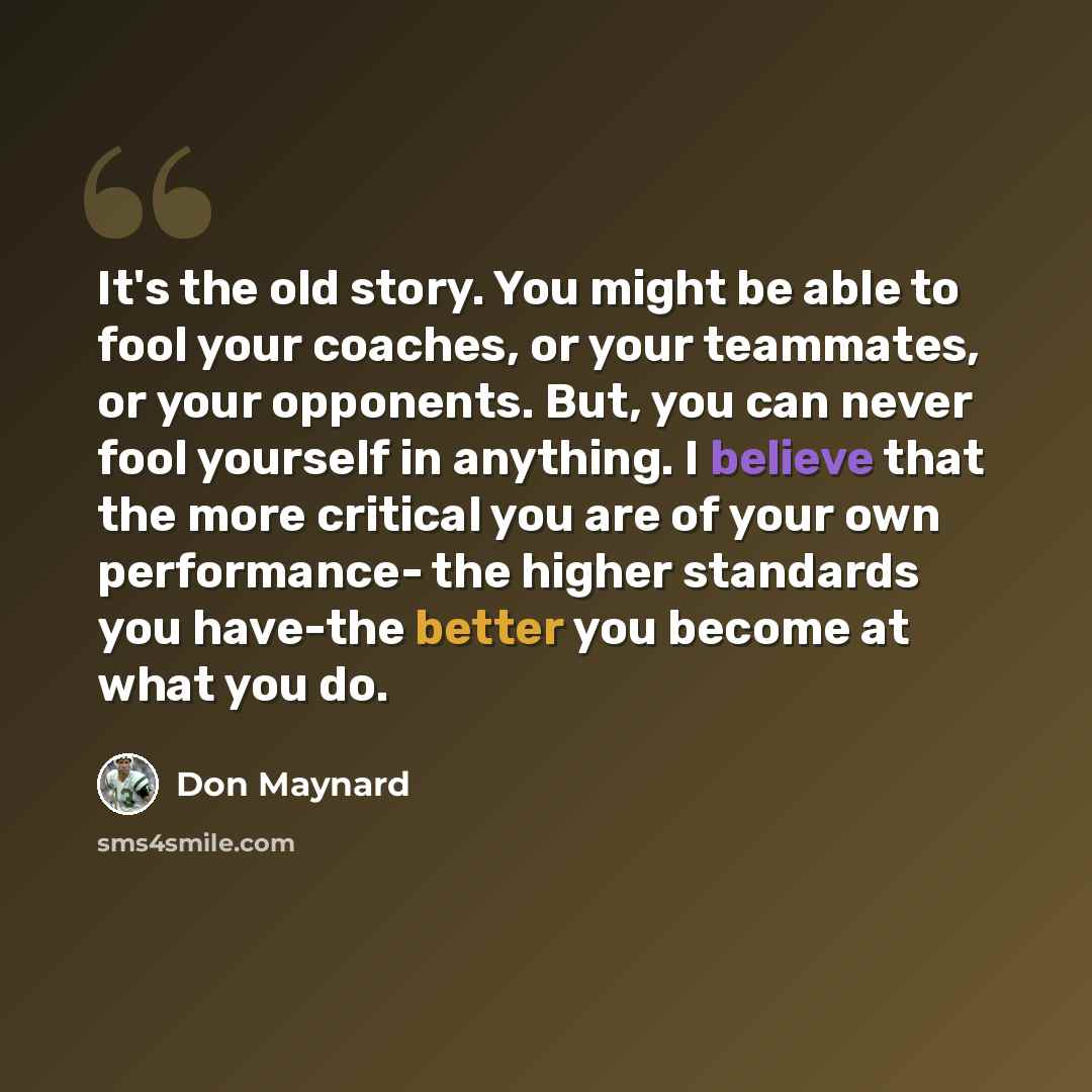 “It's the old story. You might be able to fool your coaches, or your teammates, or your opponents. But, you can never fool yourself in anything. I believe that the more critical you are of your own performance- the higher standards you have-the better you become at what you do.” quote by Don Maynard