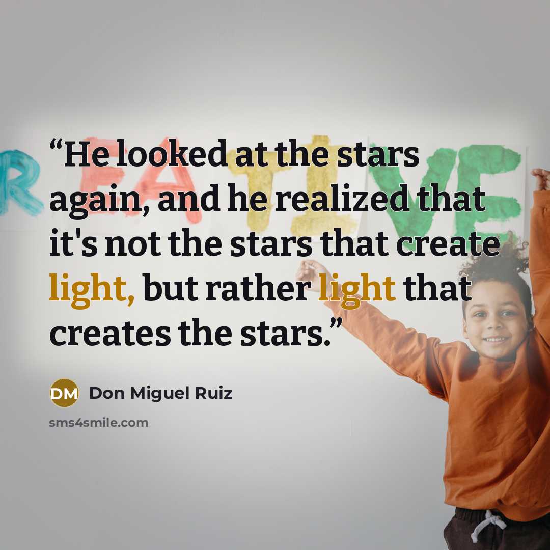 “He looked at the stars again, and he realized that it's not the stars that create light, but rather light that creates the stars.” quote by Don Miguel Ruiz