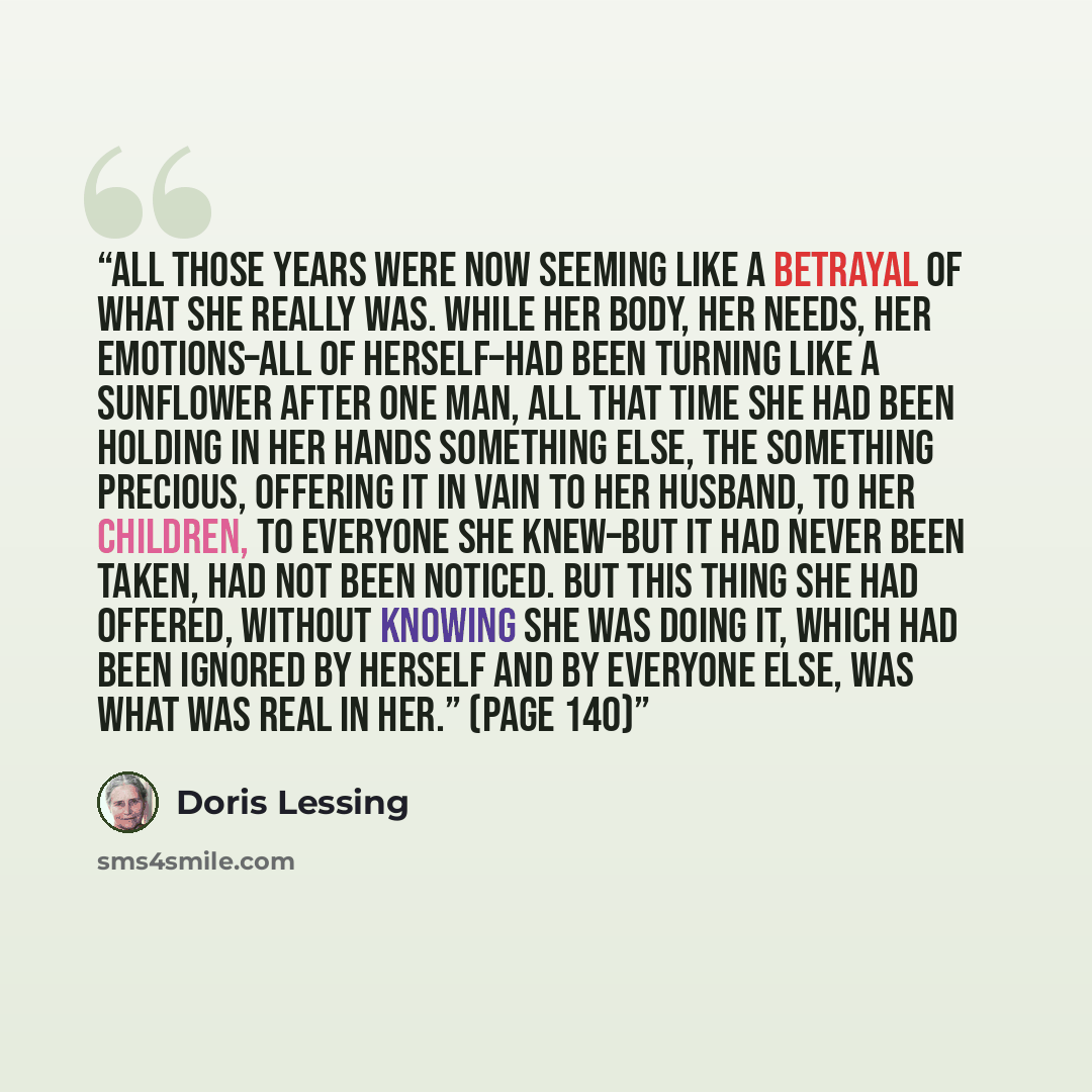 “All those years were now seeming like a betrayal of what she really was. While her body, her needs, her emotions–all of herself–had been turning like a sunflower after one man, all that time she had been holding in her hands something else, the something precious, offering it in vain to her…” quote by Doris Lessing