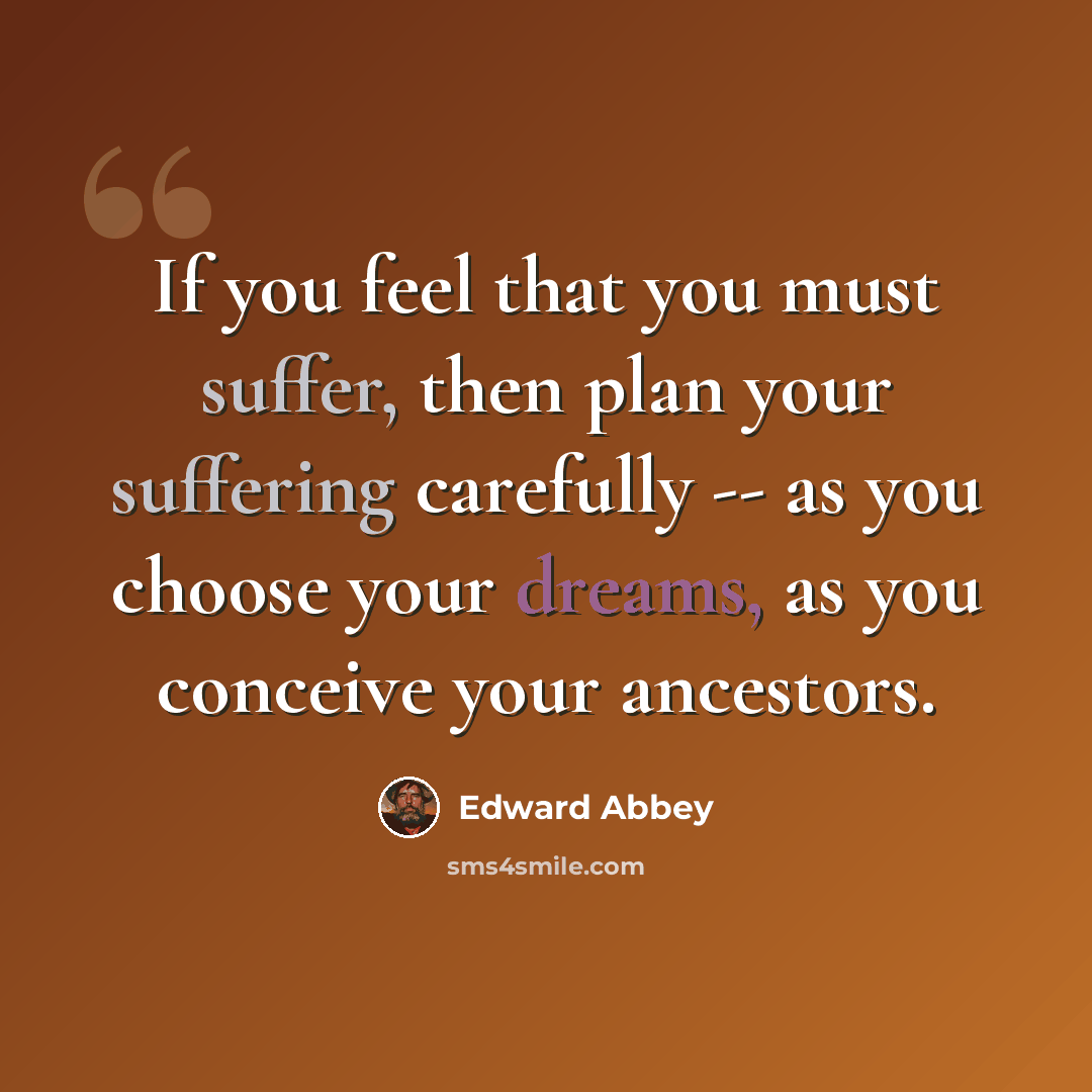 “If you feel that you must suffer, then plan your suffering carefully -- as you choose your dreams, as you conceive your ancestors.” quote by Edward Abbey
