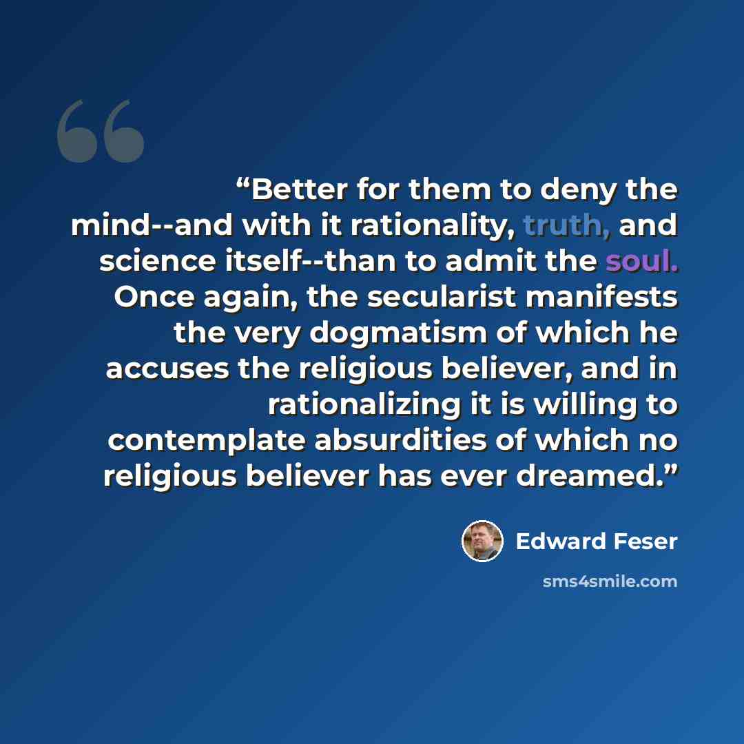 “Better for them to deny the mind--and with it rationality, truth, and science itself--than to admit the soul. Once again, the secularist manifests the very dogmatism of which he accuses the religious believer, and in rationalizing it is willing to contemplate absurdities of which no religious…” quote by Edward Feser