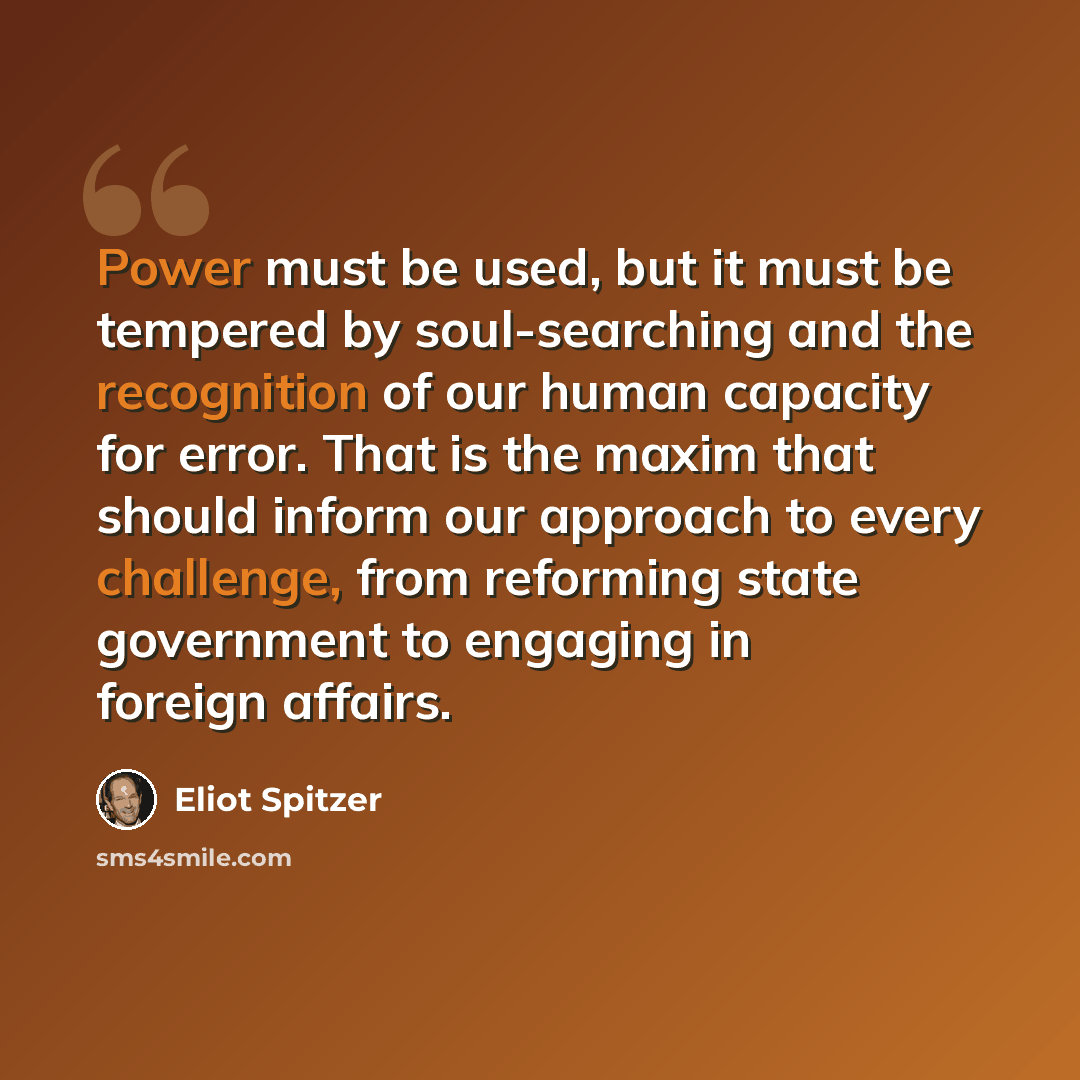 “Power must be used, but it must be tempered by soul-searching and the recognition of our human capacity for error. That is the maxim that should inform our approach to every challenge, from reforming state government to engaging in foreign affairs.” quote by Eliot Spitzer