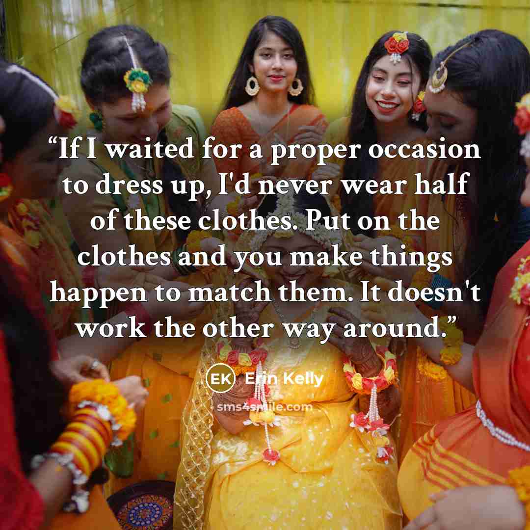 “If I waited for a proper occasion to dress up, I'd never wear half of these clothes. Put on the clothes and you make things happen to match them. It doesn't work the other way around.” quote by Erin Kelly