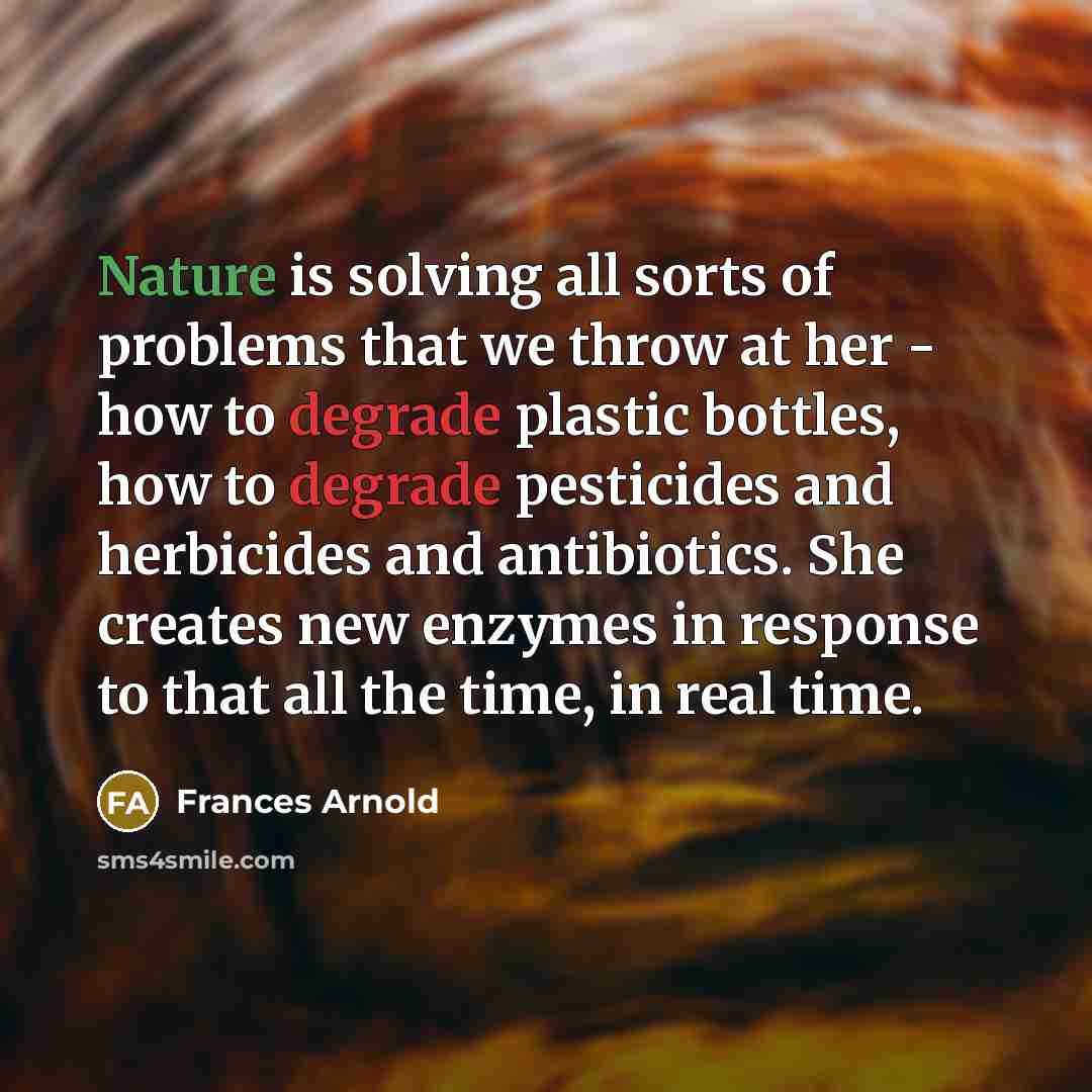 “Nature is solving all sorts of problems that we throw at her - how to degrade plastic bottles, how to degrade pesticides and herbicides and antibiotics. She creates new enzymes in response to that all the time, in real time.” quote by Frances Arnold