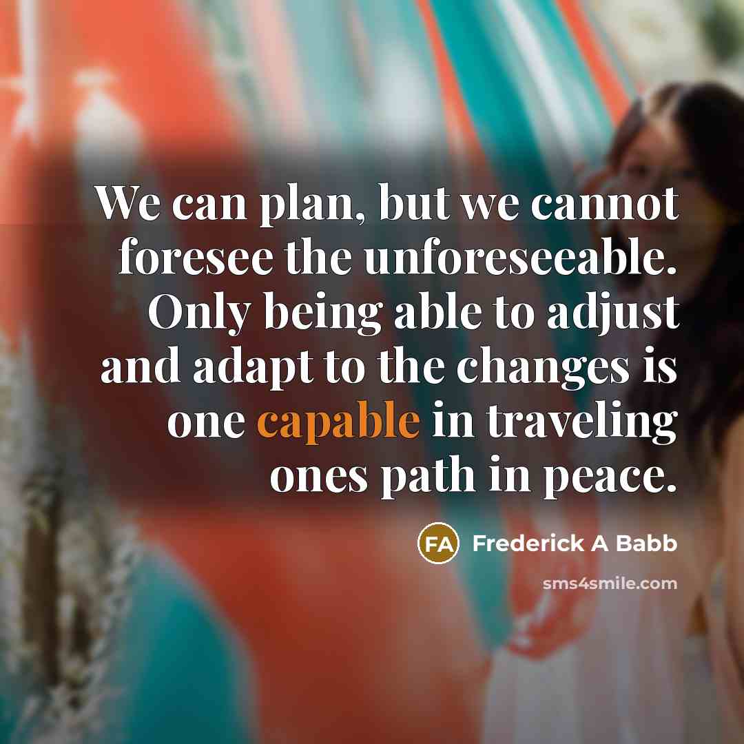 “We can plan, but we cannot foresee the unforeseeable. Only being able to adjust and adapt to the changes is one capable in traveling ones path in peace.” quote by Frederick A Babb