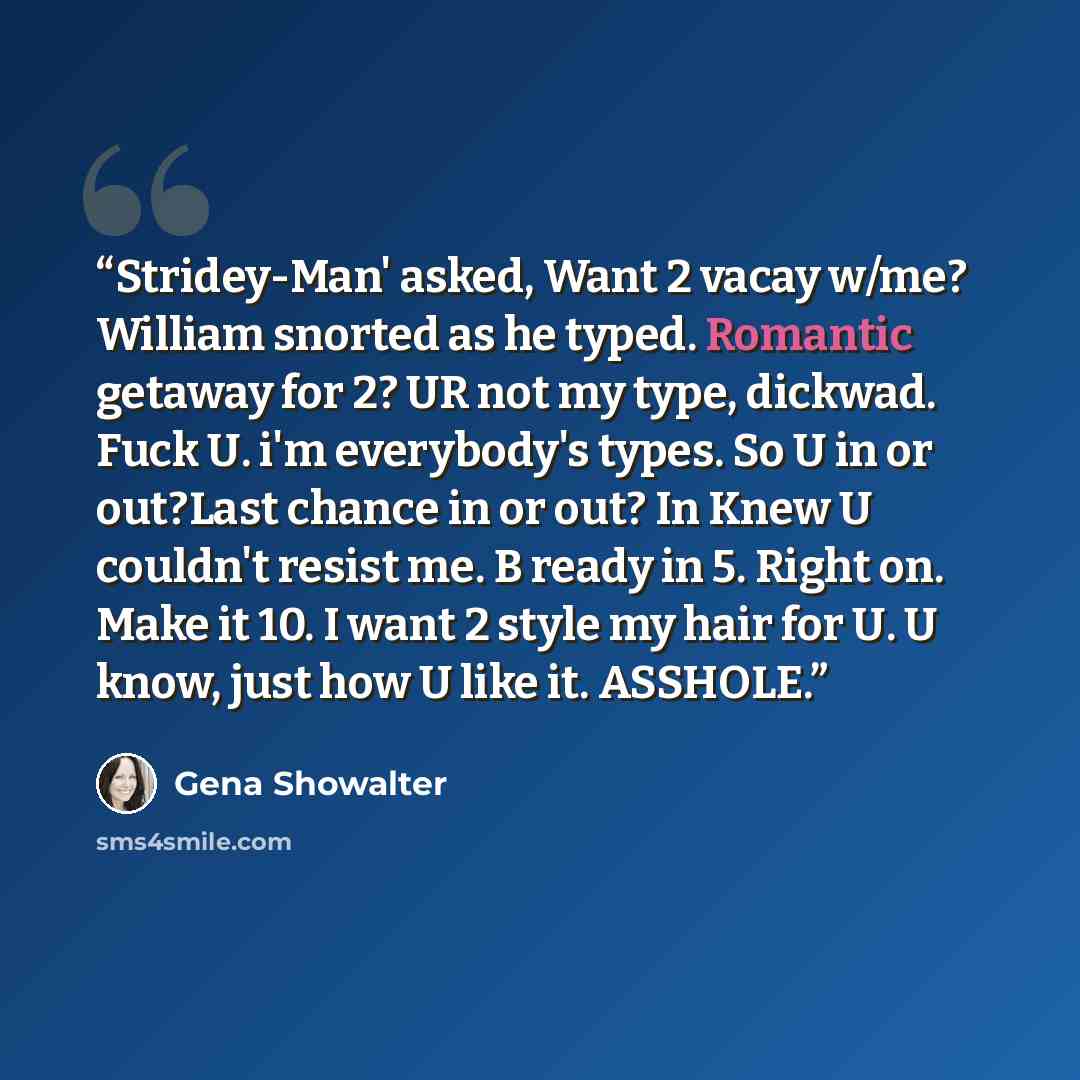 “Stridey-Man' asked, Want 2 vacay w/me? William snorted as he typed. Romantic getaway for 2? UR not my type, dickwad. Fuck U. i'm everybody's types. So U in or out?Last chance in or out? In Knew U couldn't resist me. B ready in 5. Right on. Make it 10. I want 2 style my hair for U. U know, just how…” quote by Gena Showalter