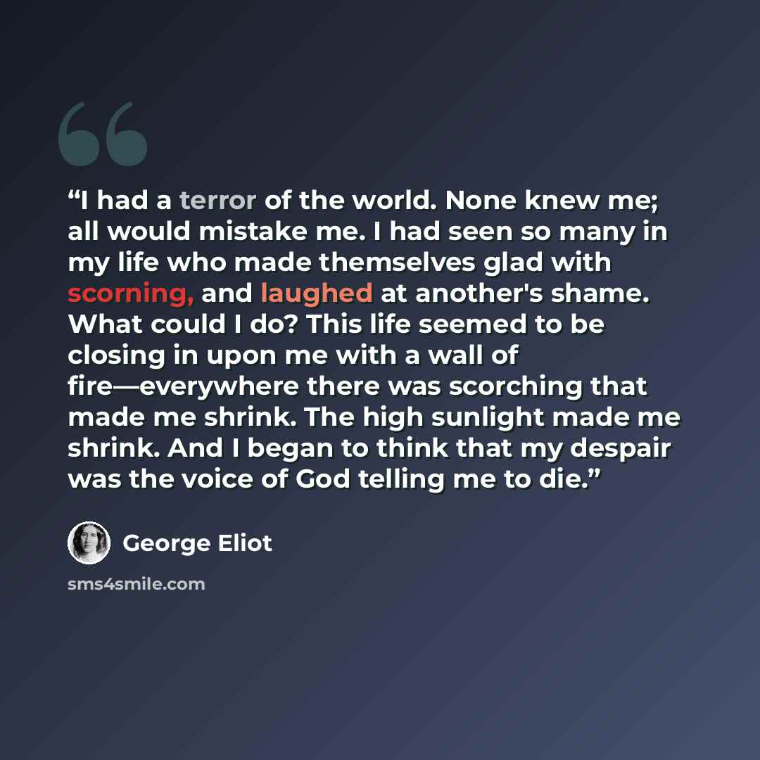 “I had a terror of the world. None knew me; all would mistake me. I had seen so many in my life who made themselves glad with scorning, and laughed at another's shame. What could I do? This life seemed to be closing in upon me with a wall of fire—everywhere there was scorching that made me shrink…” quote by George Eliot