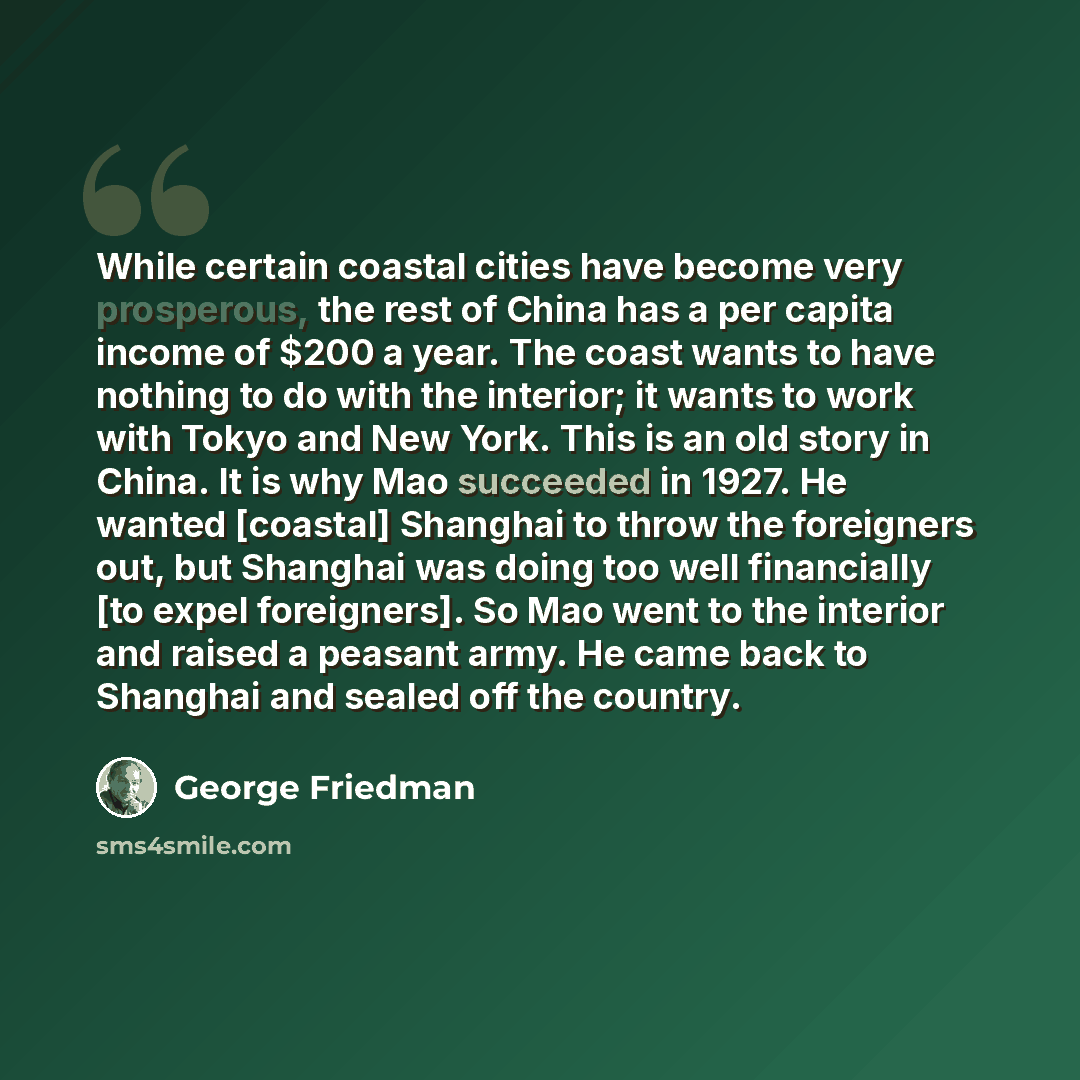 “While certain coastal cities have become very prosperous, the rest of China has a per capita income of $200 a year. The coast wants to have nothing to do with the interior; it wants to work with Tokyo and New York. This is an old story in China. It is why Mao succeeded in 1927. He wanted [coastal]…” quote by George Friedman