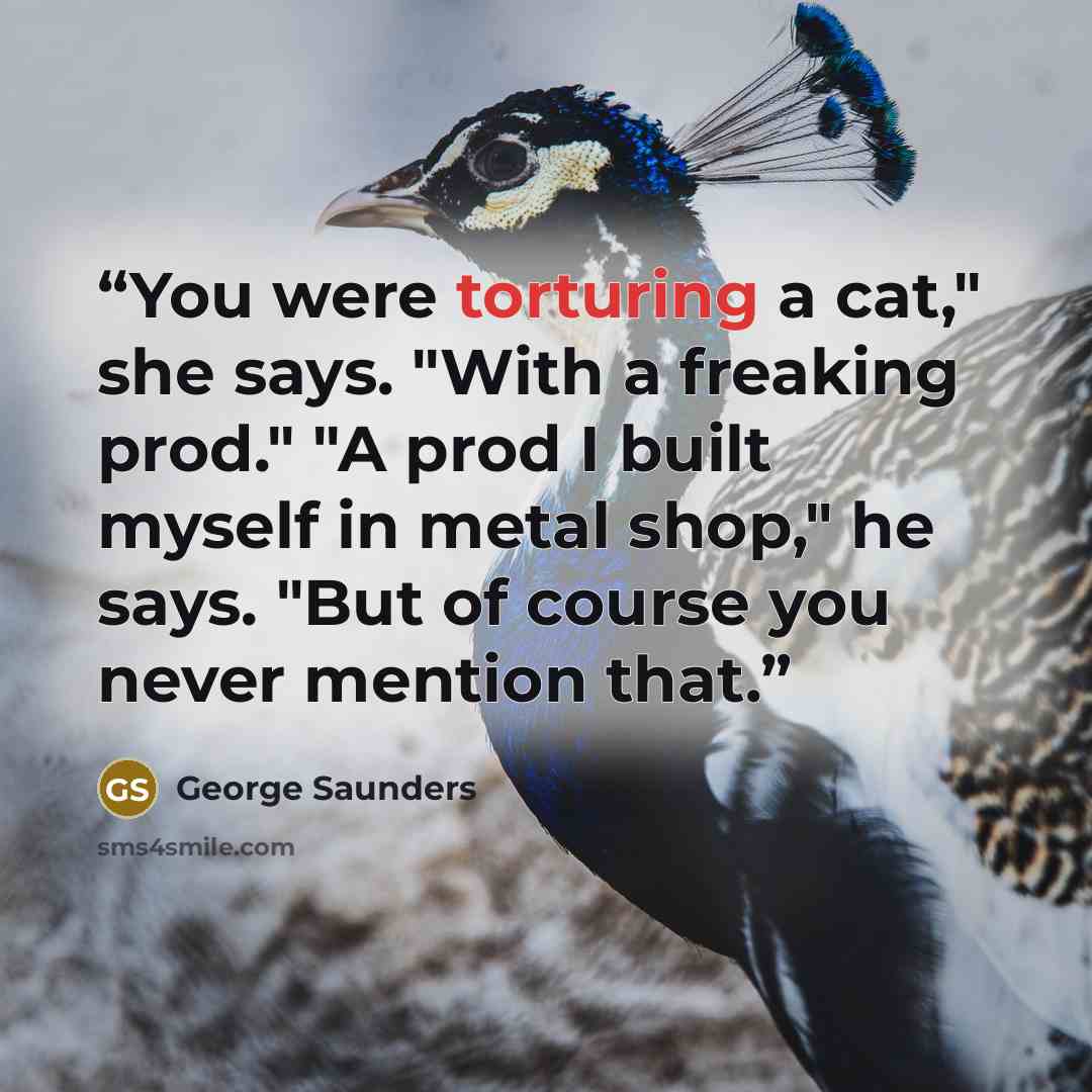 “You were torturing a cat," she says. "With a freaking prod." "A prod I built myself in metal shop," he says. "But of course you never mention that.” quote by George Saunders