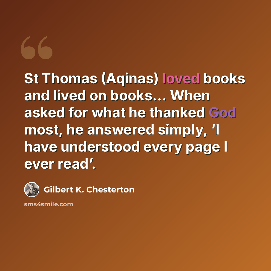 “St Thomas (Aqinas) loved books and lived on books... When asked for what he thanked God most, he answered simply, ‘I have understood every page I ever read’.” quote by Gilbert K. Chesterton