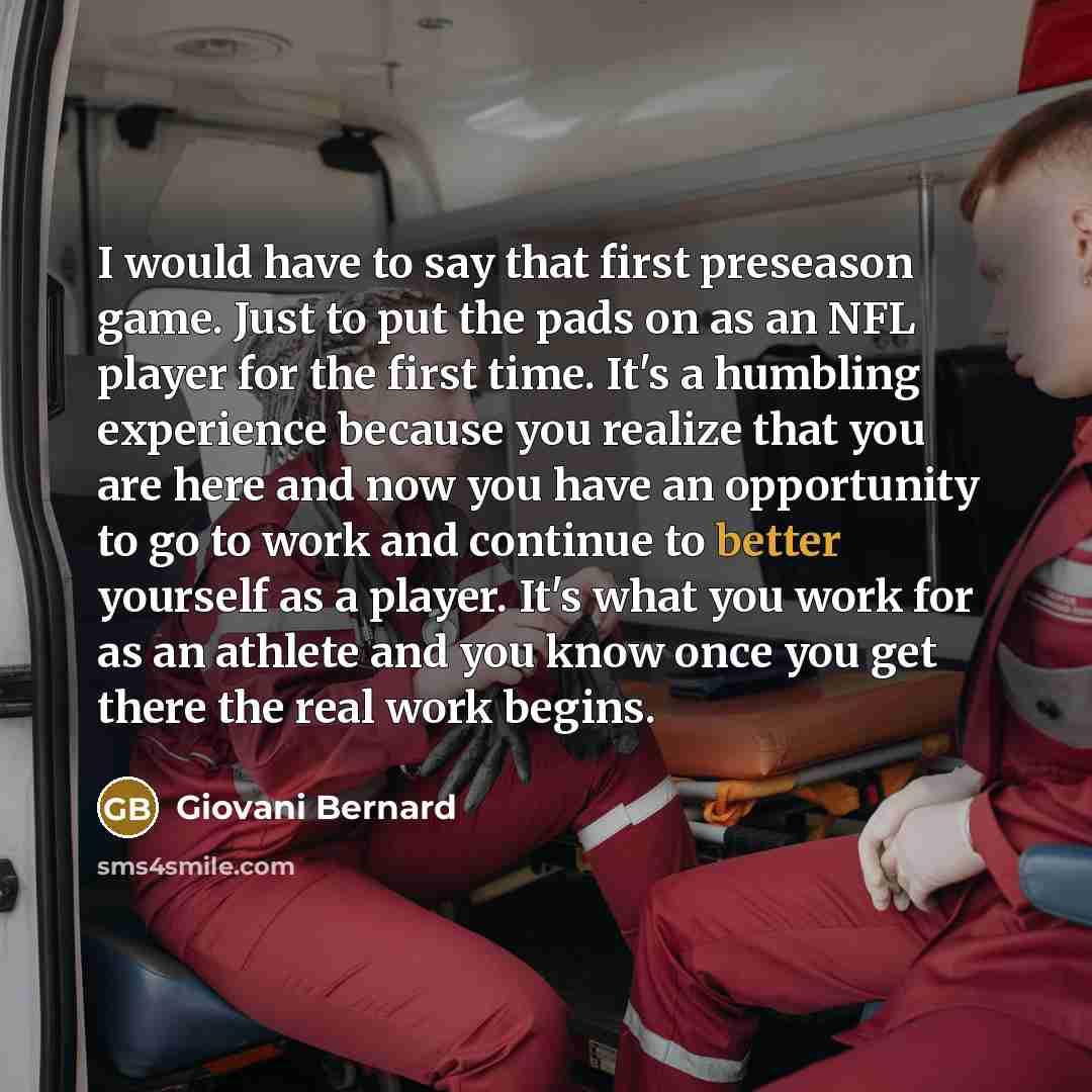 “I would have to say that first preseason game. Just to put the pads on as an NFL player for the first time. It's a humbling experience because you realize that you are here and now you have an opportunity to go to work and continue to better yourself as a player. It's what you work for as an…” quote by Giovani Bernard