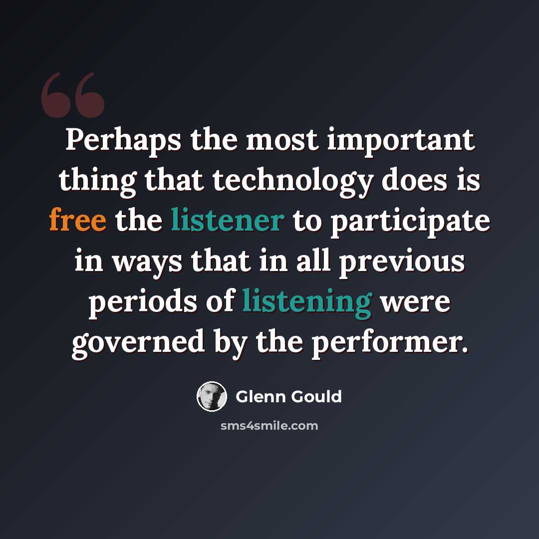 “Perhaps the most important thing that technology does is free the listener to participate in ways that in all previous periods of listening were governed by the performer.” quote by Glenn Gould