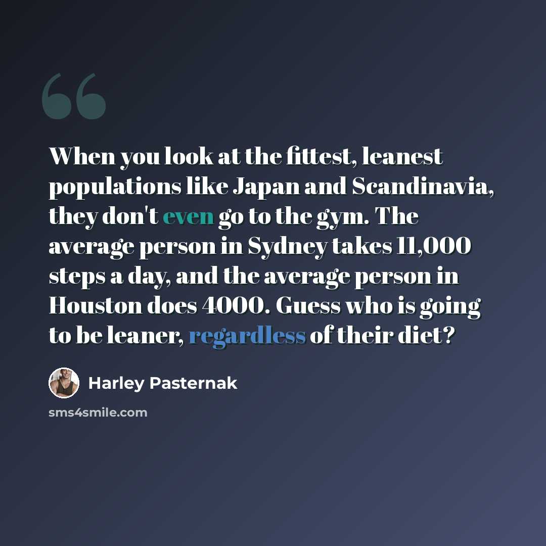 “When you look at the fittest, leanest populations like Japan and Scandinavia, they don't even go to the gym. The average person in Sydney takes 11,000 steps a day, and the average person in Houston does 4000. Guess who is going to be leaner, regardless of their diet?” quote by Harley Pasternak