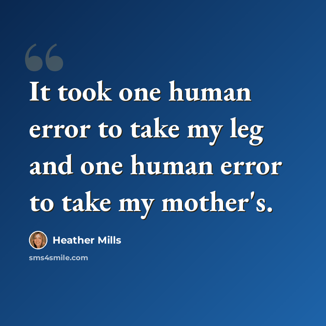 “It took one human error to take my leg and one human error to take my mother's.” quote by Heather Mills