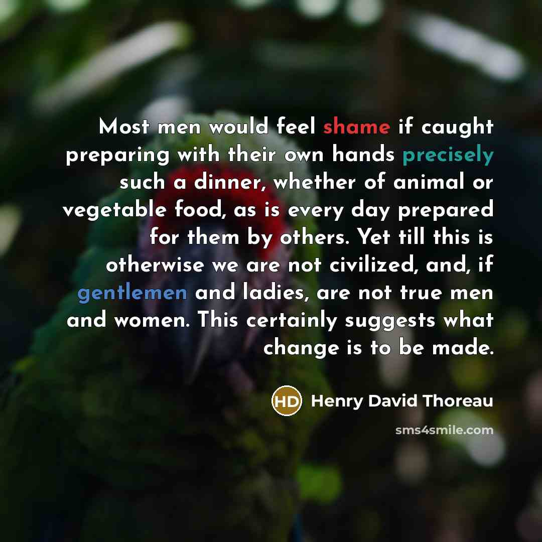 “Most men would feel shame if caught preparing with their own hands precisely such a dinner, whether of animal or vegetable food, as is every day prepared for them by others. Yet till this is otherwise we are not civilized, and, if gentlemen and ladies, are not true men and women. This certainly…” quote by Henry David Thoreau
