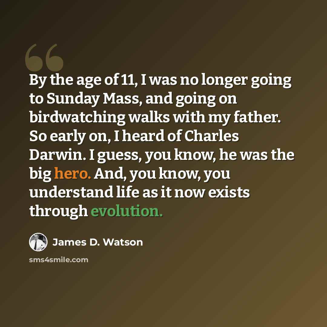 “By the age of 11, I was no longer going to Sunday Mass, and going on birdwatching walks with my father. So early on, I heard of Charles Darwin. I guess, you know, he was the big hero. And, you know, you understand life as it now exists through evolution.” quote by James D. Watson