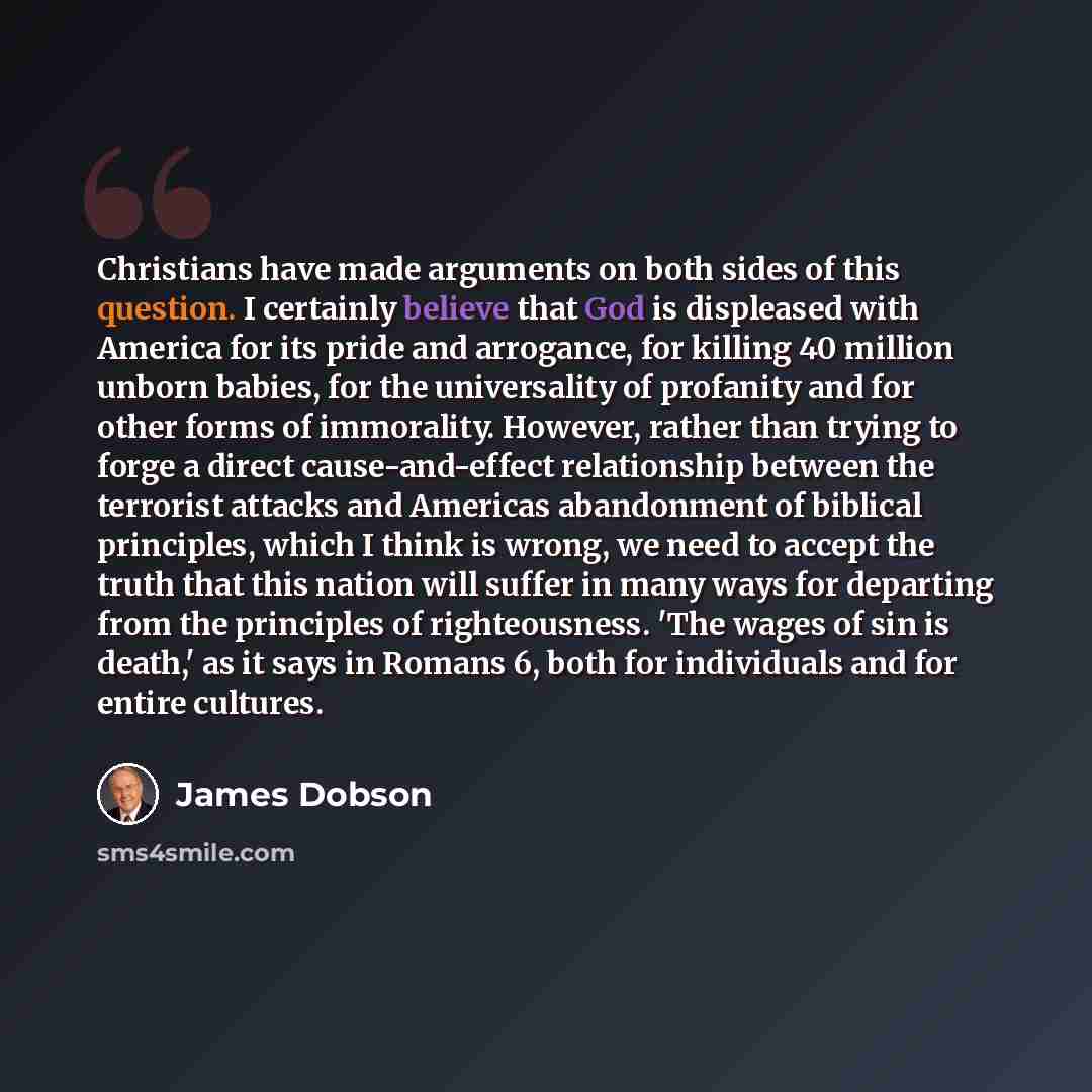 “Christians have made arguments on both sides of this question. I certainly believe that God is displeased with America for its pride and arrogance, for killing 40 million unborn babies, for the universality of profanity and for other forms of immorality. However, rather than trying to forge a…” quote by James Dobson