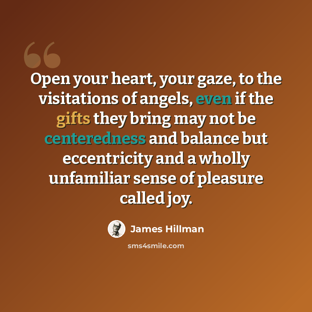 “Open your heart, your gaze, to the visitations of angels, even if the gifts they bring may not be centeredness and balance but eccentricity and a wholly unfamiliar sense of pleasure called joy.” quote by James Hillman