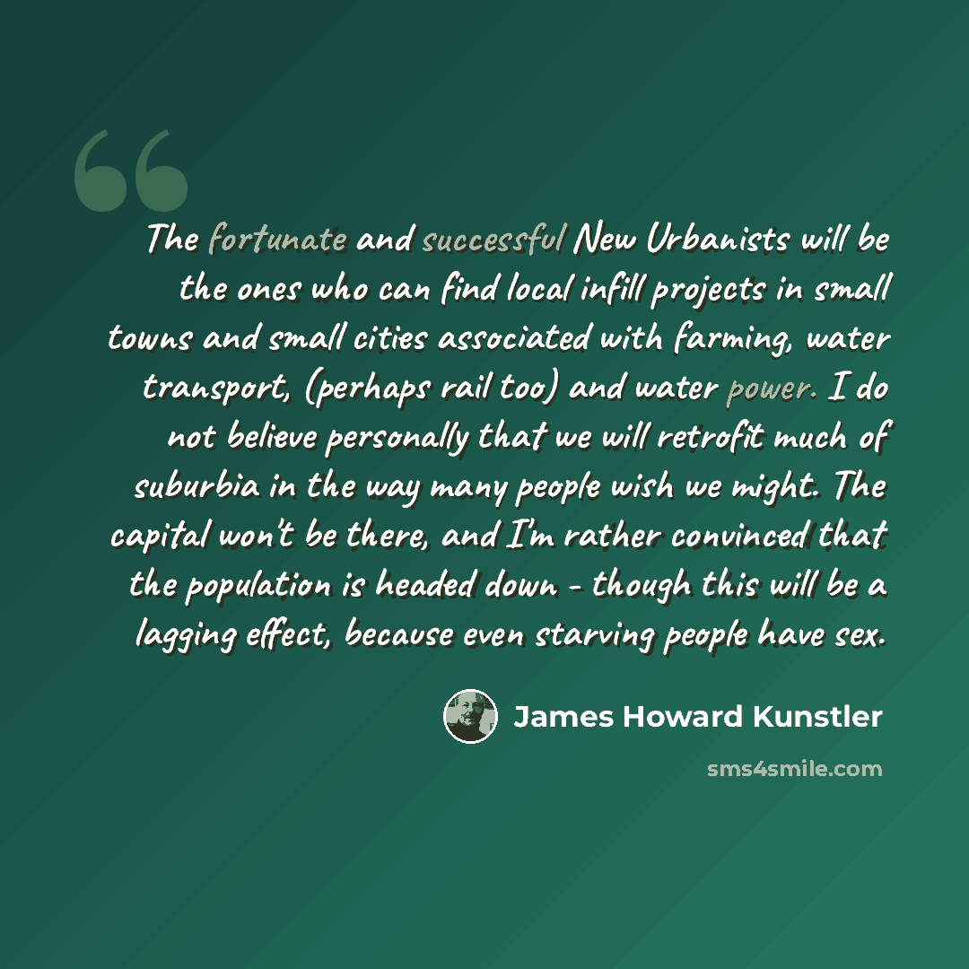 “The fortunate and successful New Urbanists will be the ones who can find local infill projects in small towns and small cities associated with farming, water transport, (perhaps rail too) and water power. I do not believe personally that we will retrofit much of suburbia in the way many people…” quote by James Howard Kunstler