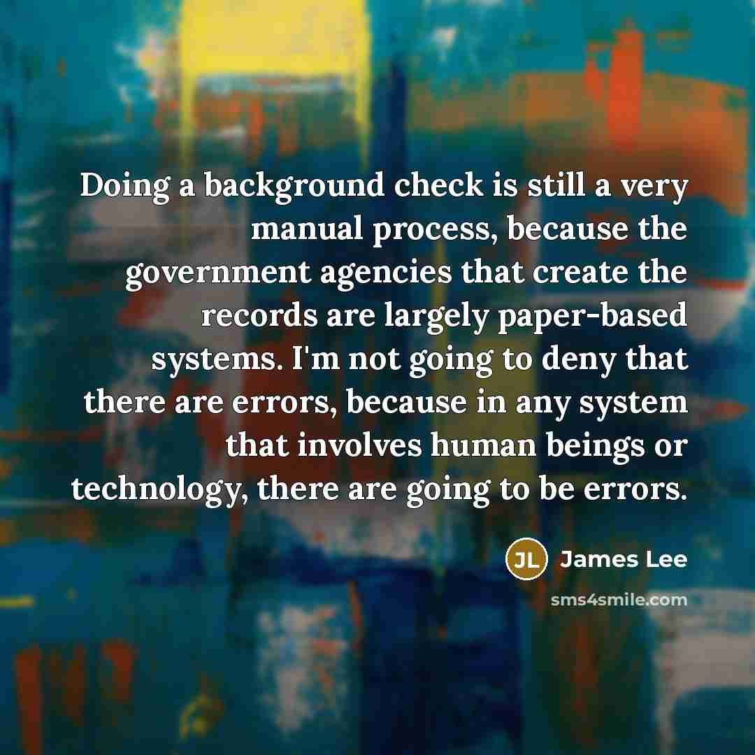 “Doing a background check is still a very manual process, because the government agencies that create the records are largely paper-based systems. I'm not going to deny that there are errors, because in any system that involves human beings or technology, there are going to be errors.” quote by James Lee
