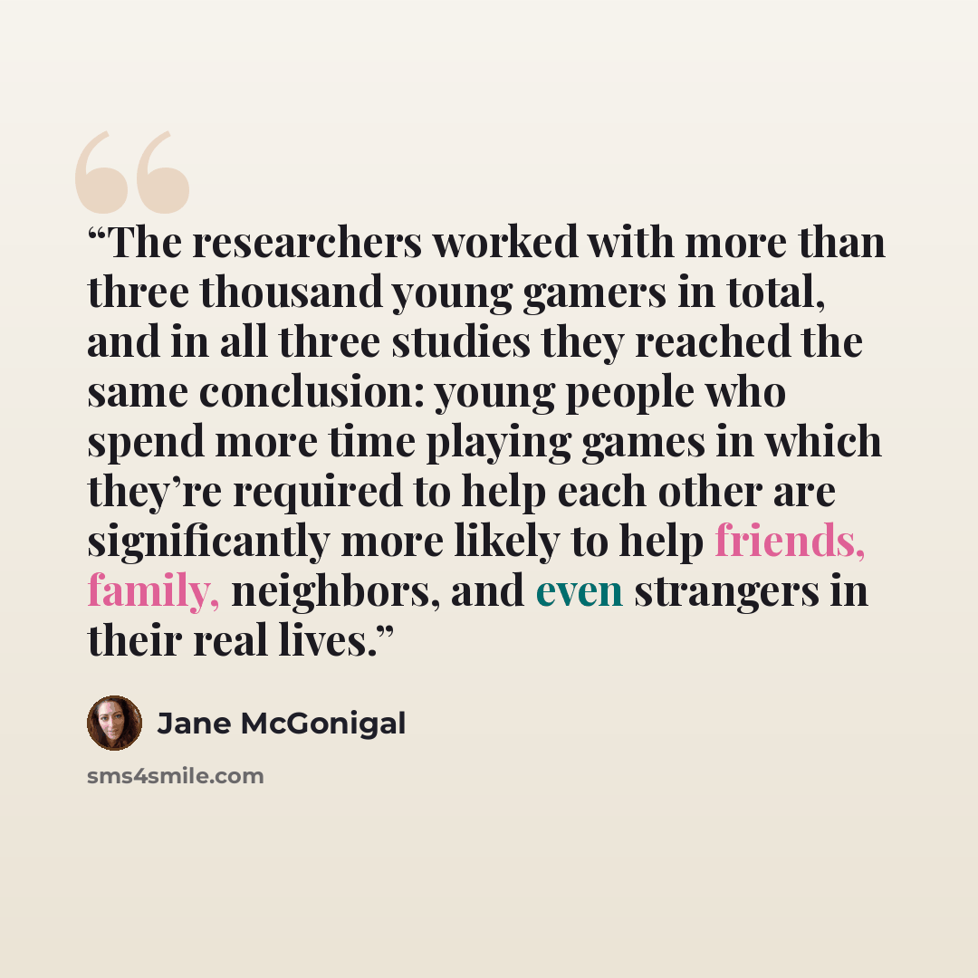 “The researchers worked with more than three thousand young gamers in total, and in all three studies they reached the same conclusion: young people who spend more time playing games in which they’re required to help each other are significantly more likely to help friends, family, neighbors, and…” quote by Jane McGonigal