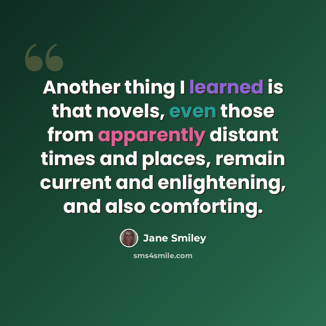 “Another thing I learned is that novels, even those from apparently distant times and places, remain current and enlightening, and also comforting.” quote by Jane Smiley