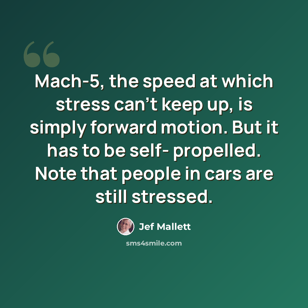 “Mach-5, the speed at which stress can't keep up, is simply forward motion. But it has to be self- propelled. Note that people in cars are still stressed.” quote by Jef Mallett