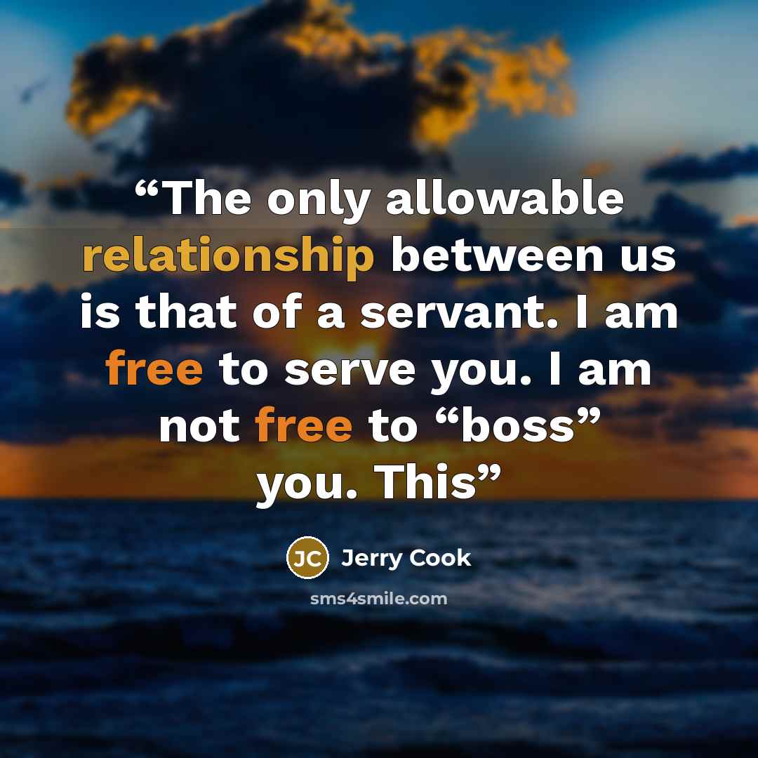 “The only allowable relationship between us is that of a servant. I am free to serve you. I am not free to “boss” you. This” quote by Jerry Cook