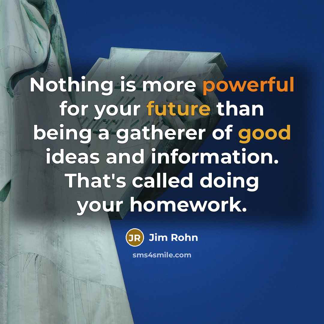 “Nothing is more powerful for your future than being a gatherer of good ideas and information. That's called doing your homework.” quote by Jim Rohn