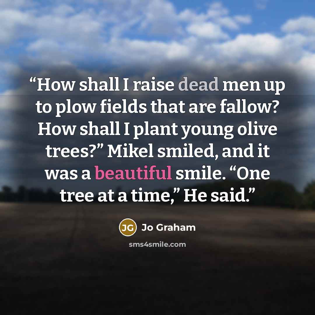 “How shall I raise dead men up to plow fields that are fallow? How shall I plant young olive trees?” Mikel smiled, and it was a beautiful smile. “One tree at a time,” He said.” quote by Jo Graham