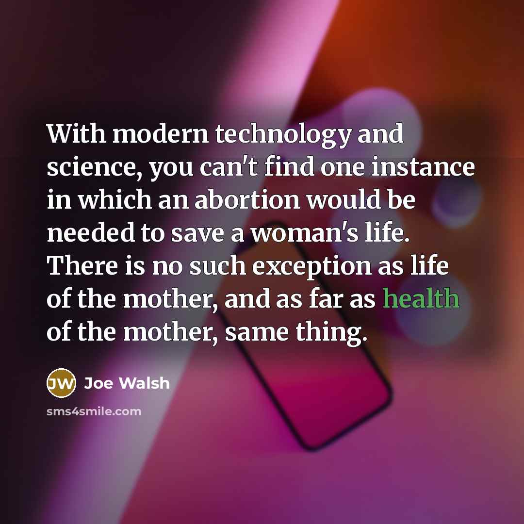“With modern technology and science, you can't find one instance in which an abortion would be needed to save a woman's life. There is no such exception as life of the mother, and as far as health of the mother, same thing.” quote by Joe Walsh