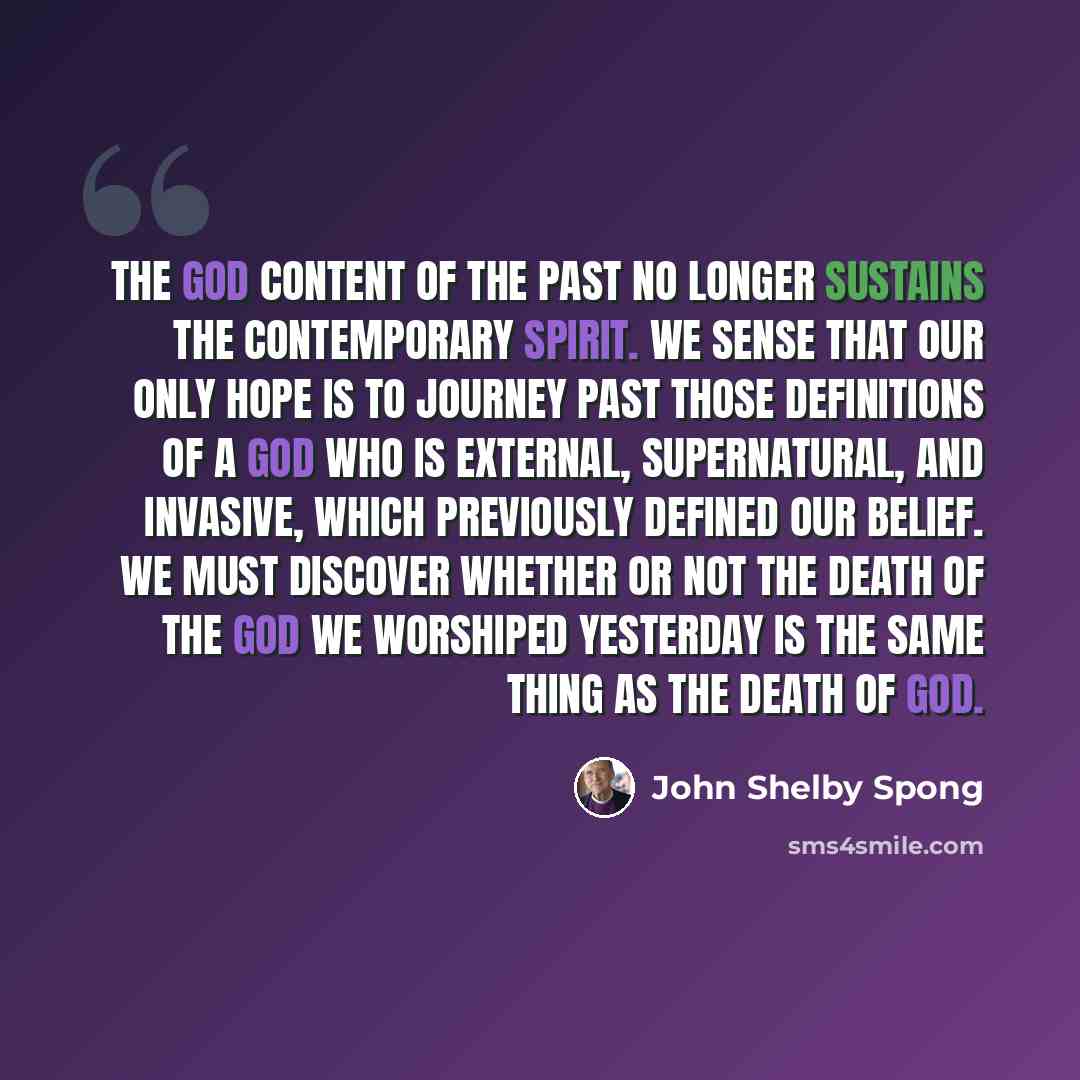 “The God content of the past no longer sustains the contemporary spirit. We sense that our only hope is to journey past those definitions of a God who is external, supernatural, and invasive, which previously defined our belief. We must discover whether or not the death of the God we worshiped…” quote by John Shelby Spong