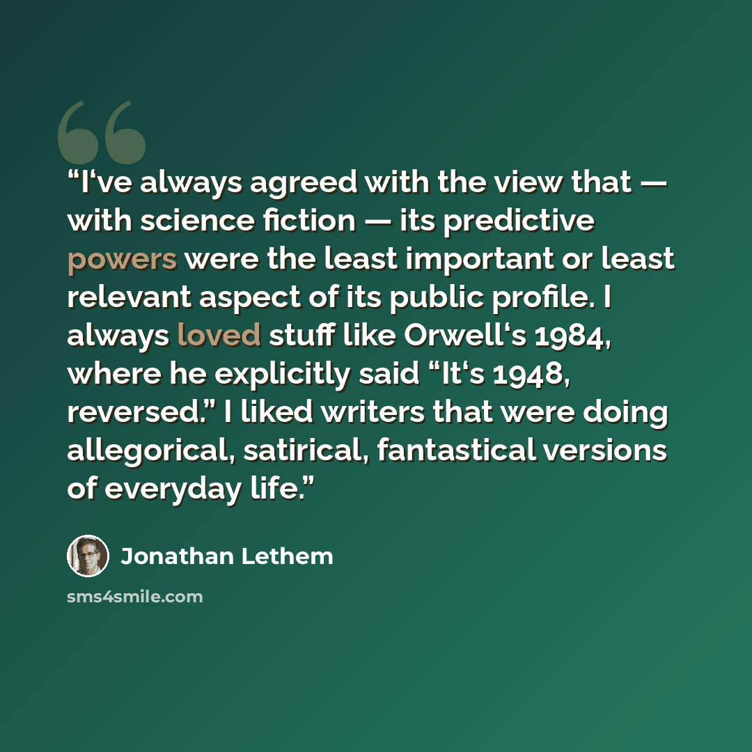 “I‘ve always agreed with the view that — with science fiction — its predictive powers were the least important or least relevant aspect of its public profile. I always loved stuff like Orwell‘s 1984, where he explicitly said “It‘s 1948, reversed.” I liked writers that were doing allegorical…” quote by Jonathan Lethem