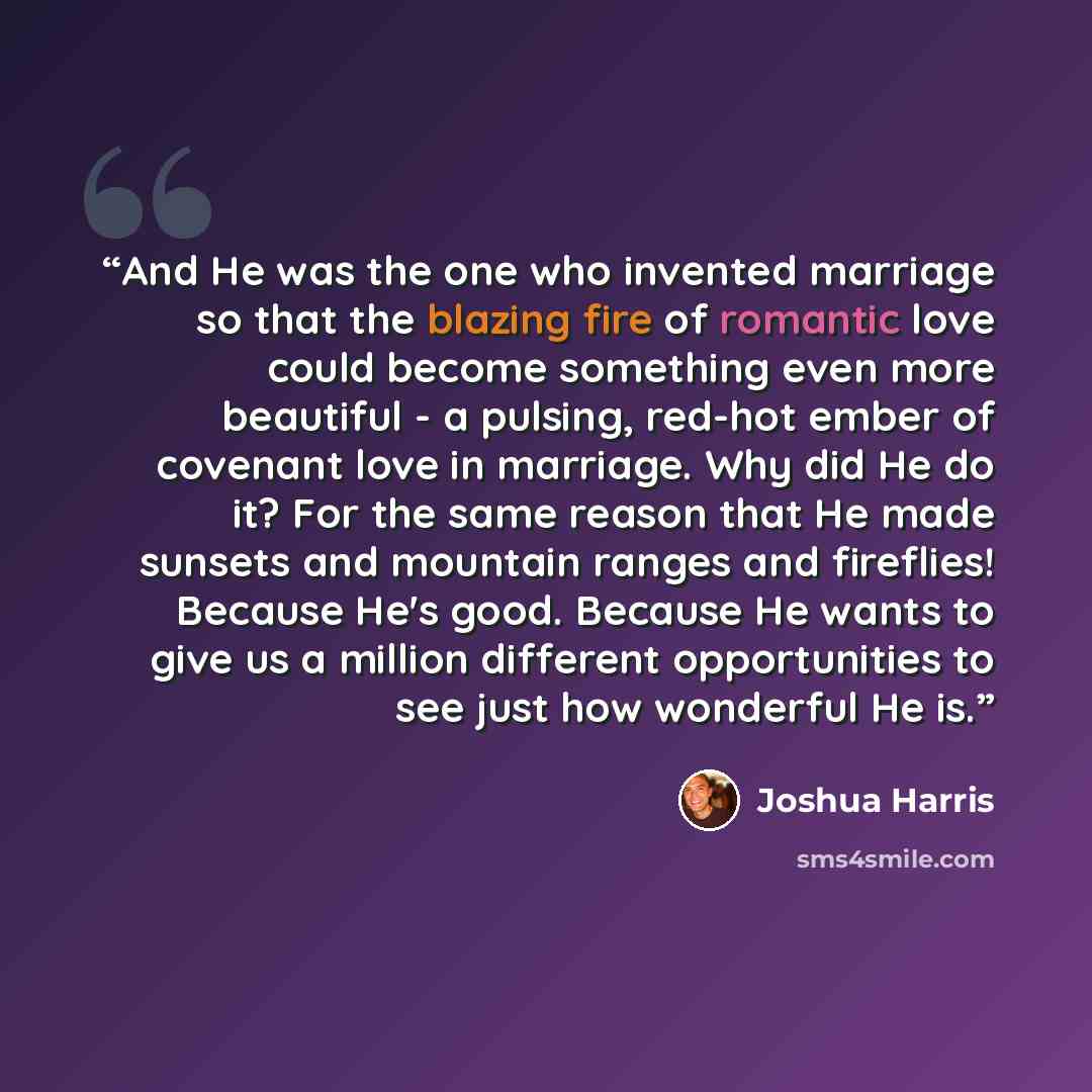 “And He was the one who invented marriage so that the blazing fire of romantic love could become something even more beautiful - a pulsing, red-hot ember of covenant love in marriage. Why did He do it? For the same reason that He made sunsets and mountain ranges and fireflies! Because He's good…” quote by Joshua Harris
