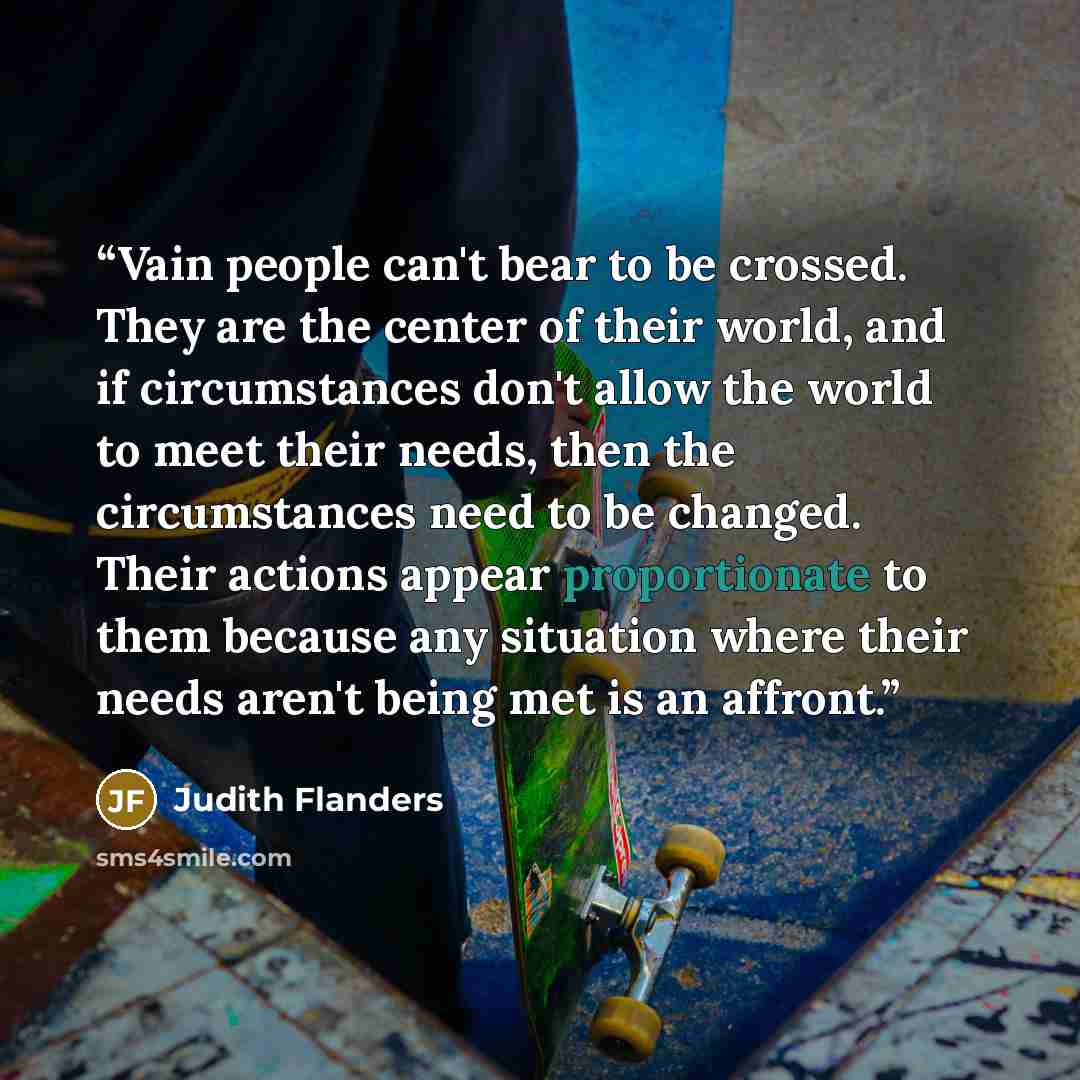 “Vain people can't bear to be crossed. They are the center of their world, and if circumstances don't allow the world to meet their needs, then the circumstances need to be changed. Their actions appear proportionate to them because any situation where their needs aren't being met is an affront.” quote by Judith Flanders