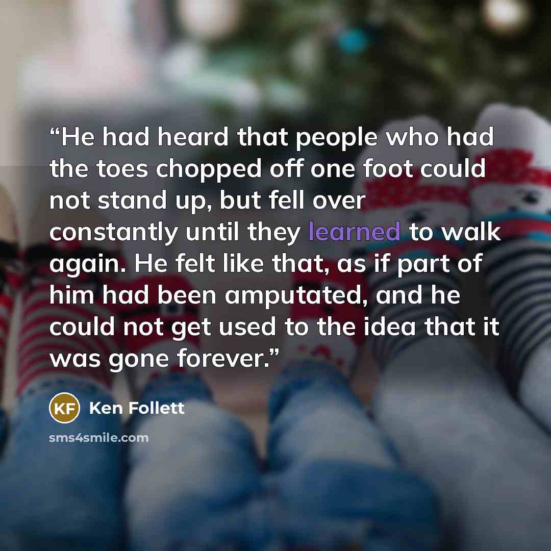 “He had heard that people who had the toes chopped off one foot could not stand up, but fell over constantly until they learned to walk again. He felt like that, as if part of him had been amputated, and he could not get used to the idea that it was gone forever.” quote by Ken Follett