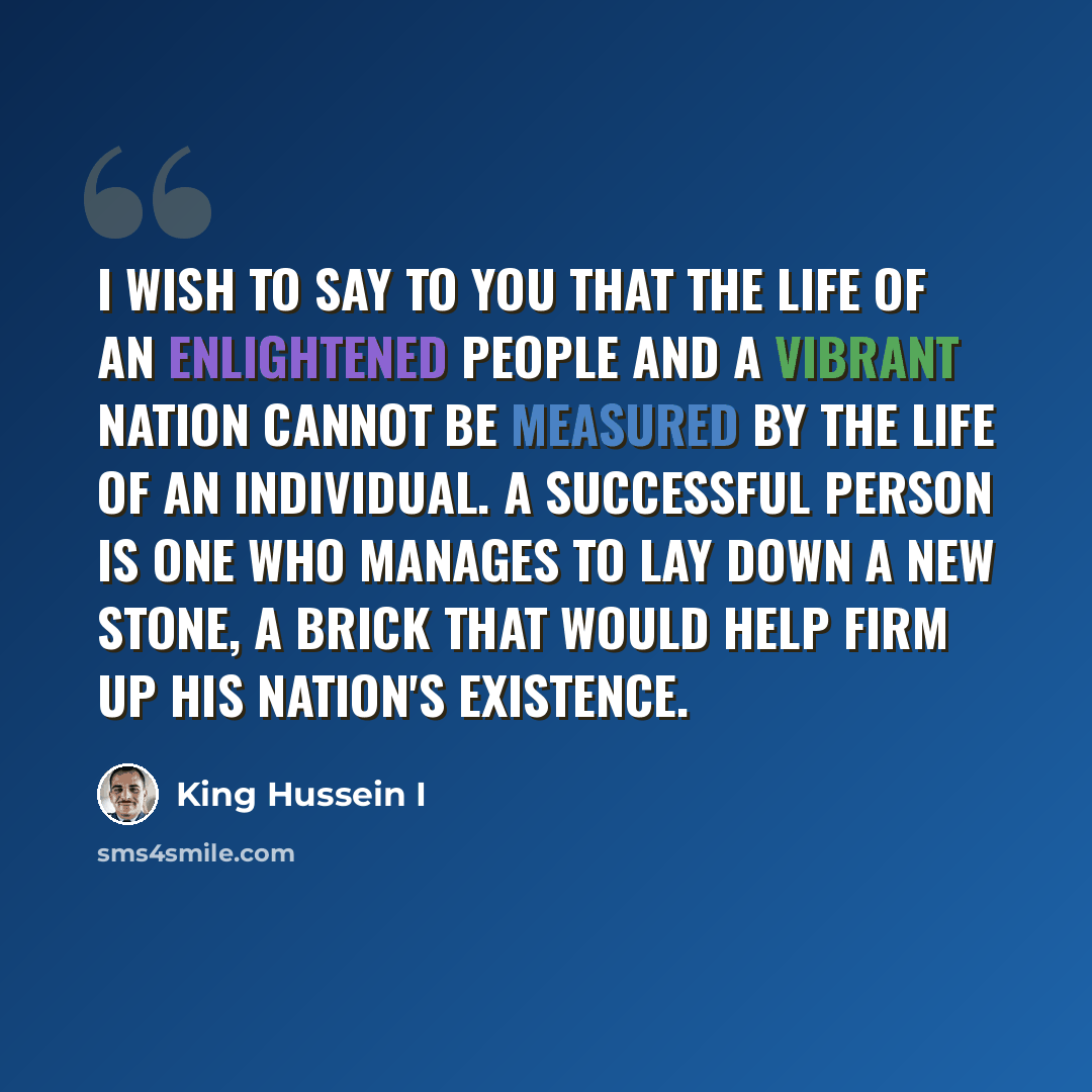 “I wish to say to you that the life of an enlightened people and a vibrant nation cannot be measured by the life of an individual. A successful person is one who manages to lay down a new stone, a brick that would help firm up his nation's existence.” quote by King Hussein I