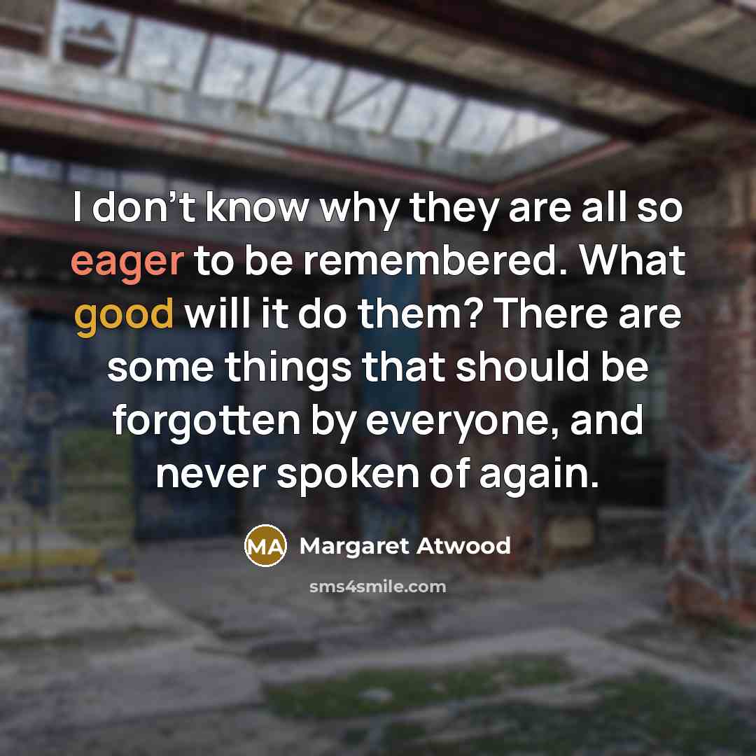 “I don't know why they are all so eager to be remembered. What good will it do them? There are some things that should be forgotten by everyone, and never spoken of again.” quote by Margaret Atwood