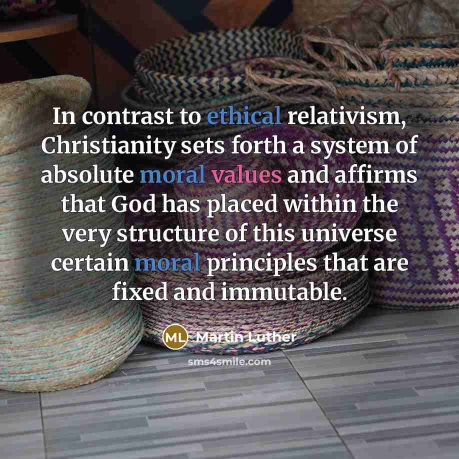 “In contrast to ethical relativism, Christianity sets forth a system of absolute moral values and affirms that God has placed within the very structure of this universe certain moral principles that are fixed and immutable.” quote by Martin Luther