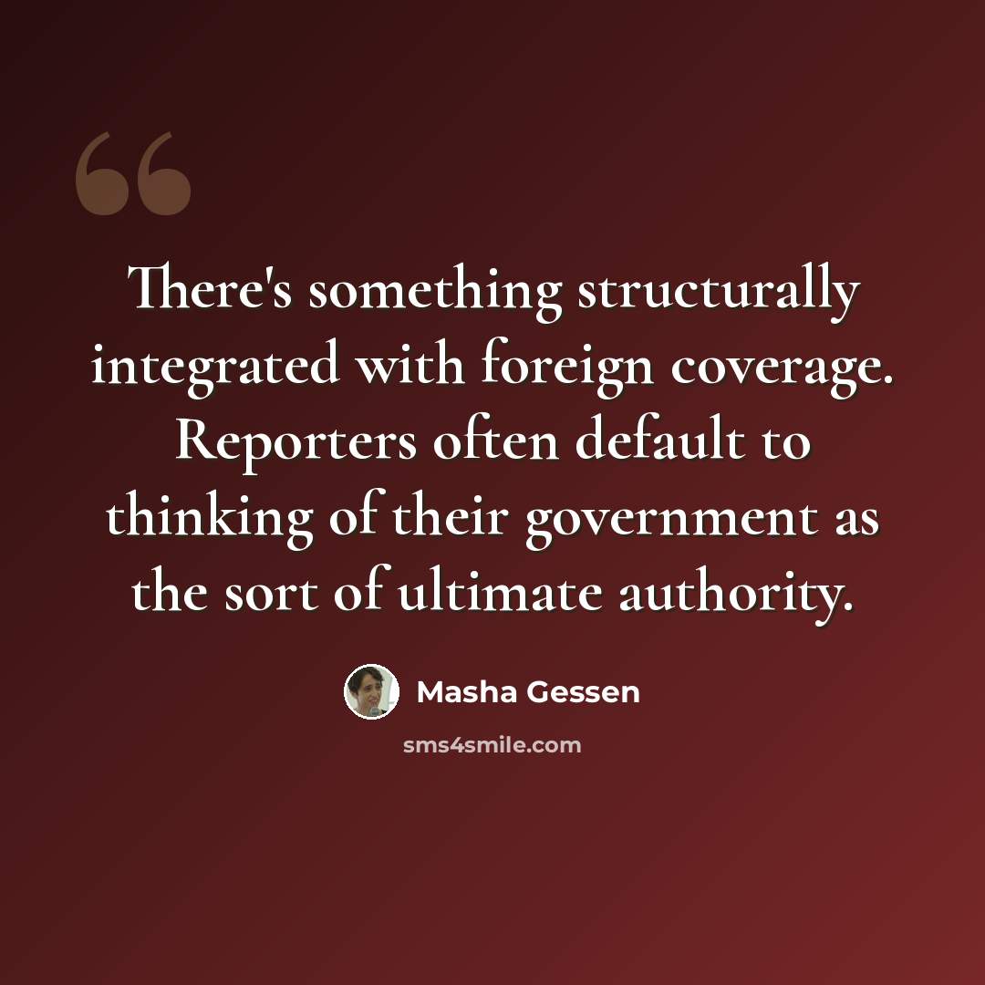 “There's something structurally integrated with foreign coverage. Reporters often default to thinking of their government as the sort of ultimate authority.” quote by Masha Gessen