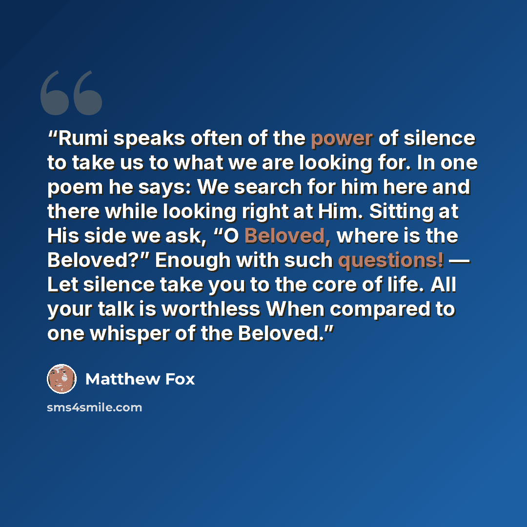 “Rumi speaks often of the power of silence to take us to what we are looking for. In one poem he says: We search for him here and there while looking right at Him. Sitting at His side we ask, “O Beloved, where is the Beloved?” Enough with such questions! — Let silence take you to the core of life…” quote by Matthew Fox