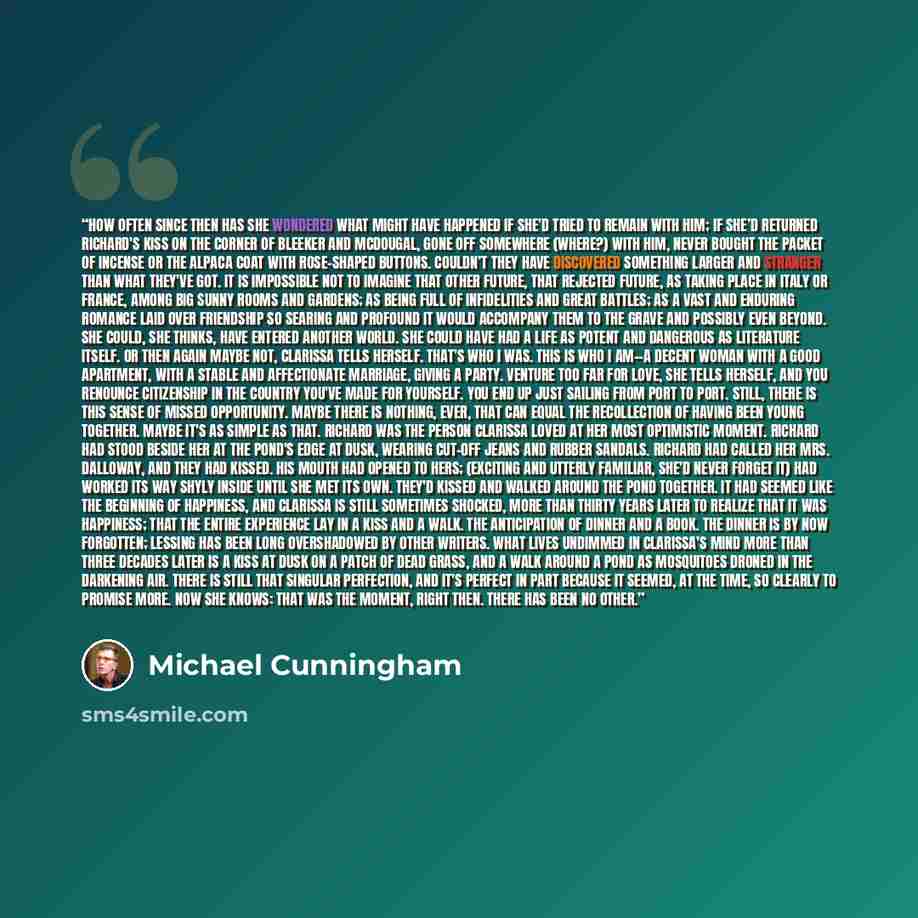 “How often since then has she wondered what might have happened if she'd tried to remain with him; if she’d returned Richard's kiss on the corner of Bleeker and McDougal, gone off somewhere (where?) with him, never bought the packet of incense or the alpaca coat with rose-shaped buttons. Couldn’t…” quote by Michael Cunningham