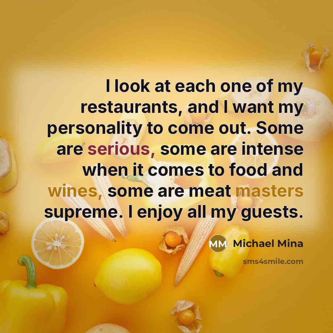 “I look at each one of my restaurants, and I want my personality to come out. Some are serious, some are intense when it comes to food and wines, some are meat masters supreme. I enjoy all my guests.” quote by Michael Mina