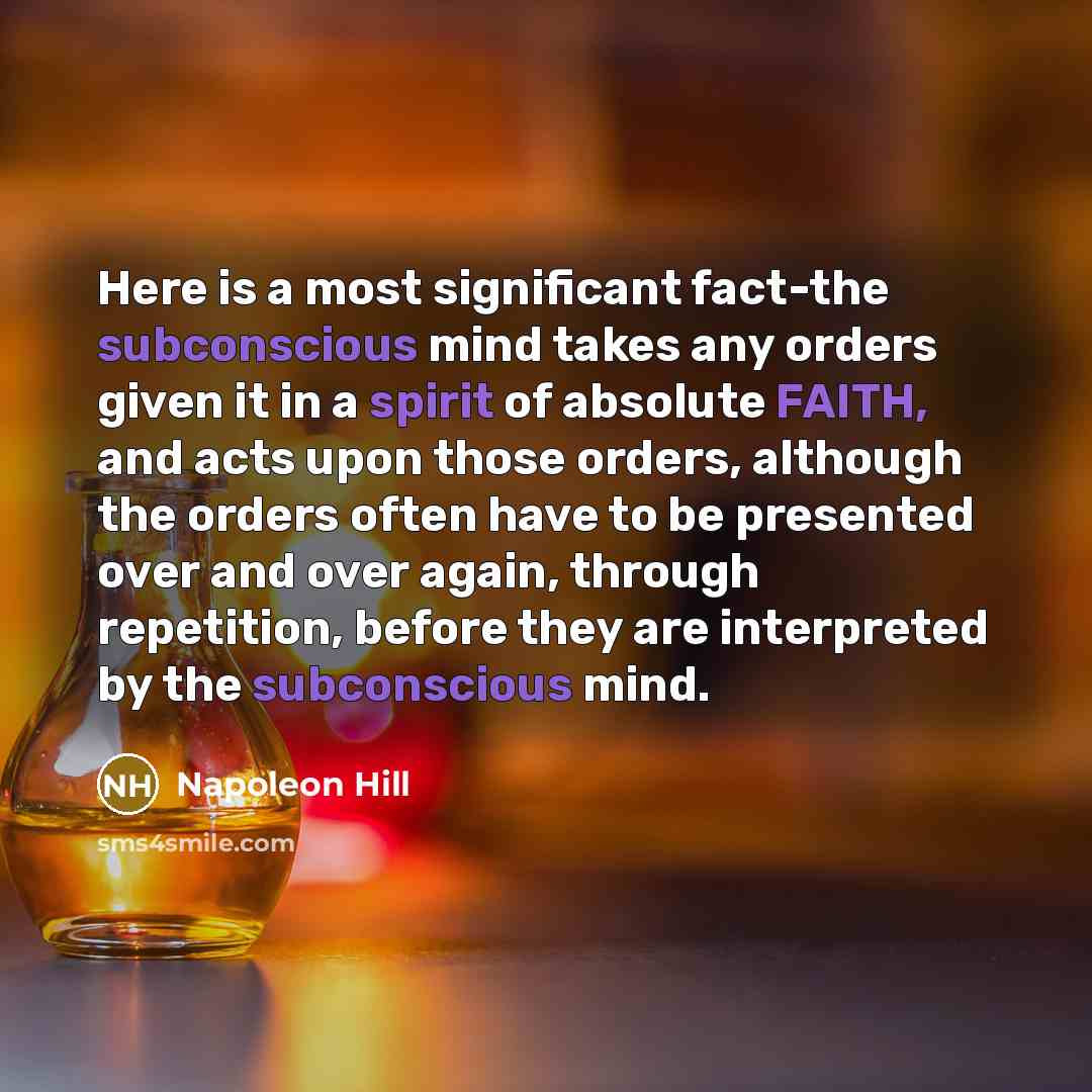 “Here is a most significant fact-the subconscious mind takes any orders given it in a spirit of absolute FAITH, and acts upon those orders, although the orders often have to be presented over and over again, through repetition, before they are interpreted by the subconscious mind.” quote by Napoleon Hill